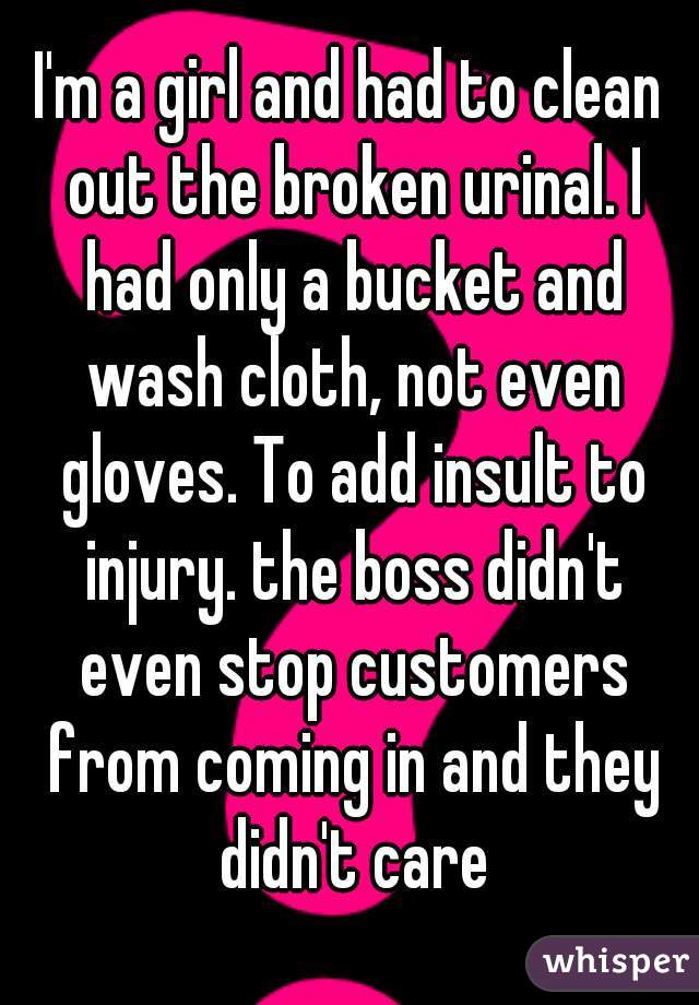 I'm a girl and had to clean out the broken urinal. I had only a bucket and wash cloth, not even gloves. To add insult to injury. the boss didn't even stop customers from coming in and they didn't care