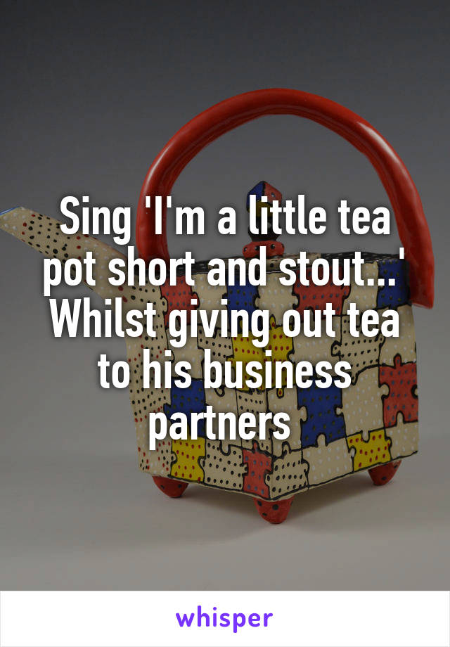 Sing 'I'm a little tea pot short and stout...' Whilst giving out tea to his business partners 