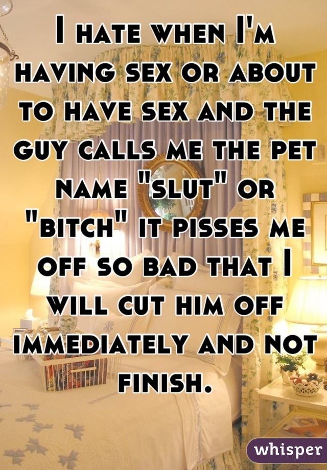 I hate when I'm having sex or about to have sex and the guy calls me the pet name "slut" or "bitch" it pisses me off so bad that I will cut him off immediately and not finish.