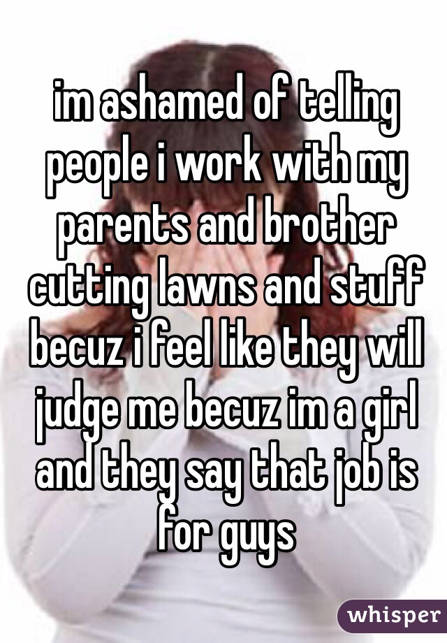 im ashamed of telling people i work with my parents and brother cutting lawns and stuff becuz i feel like they will judge me becuz im a girl and they say that job is for guys 