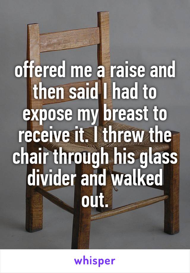 offered me a raise and then said I had to expose my breast to receive it. I threw the chair through his glass divider and walked out.