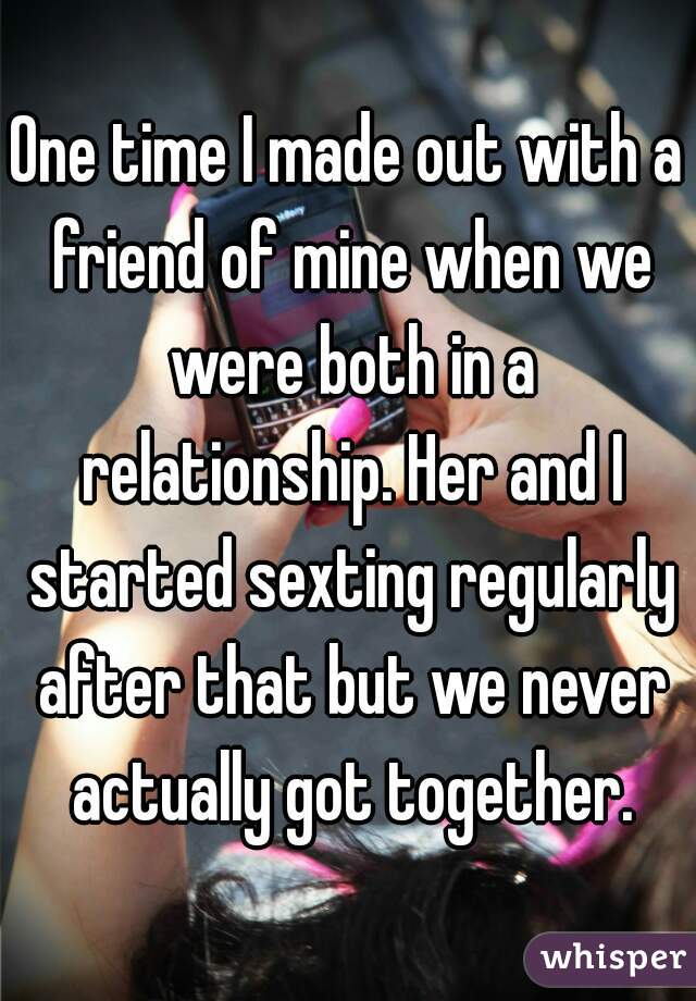 One time I made out with a friend of mine when we were both in a relationship. Her and I started sexting regularly after that but we never actually got together.