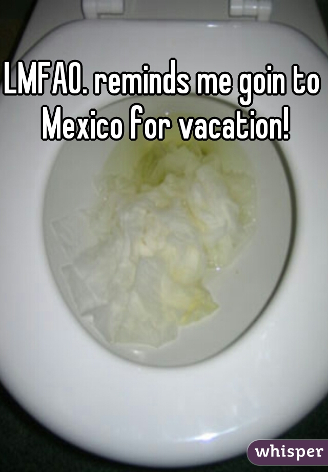 LMFAO. reminds me goin to Mexico for vacation!