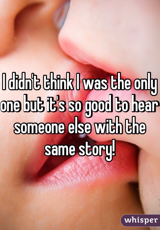 I didn't think I was the only one but it's so good to hear someone else with the same story! 