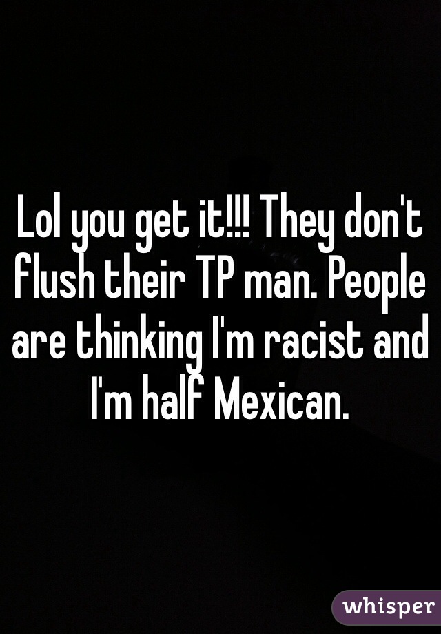 Lol you get it!!! They don't flush their TP man. People are thinking I'm racist and I'm half Mexican.