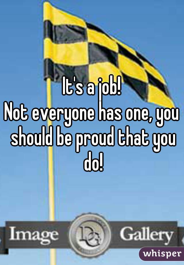 It's a job!
Not everyone has one, you should be proud that you do!