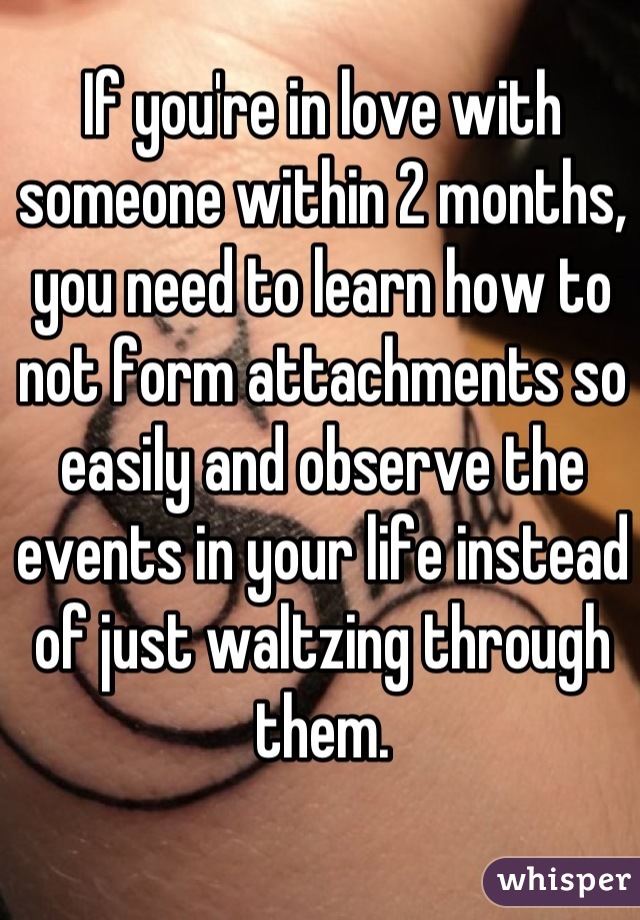 If you're in love with someone within 2 months, you need to learn how to not form attachments so easily and observe the events in your life instead of just waltzing through them.
