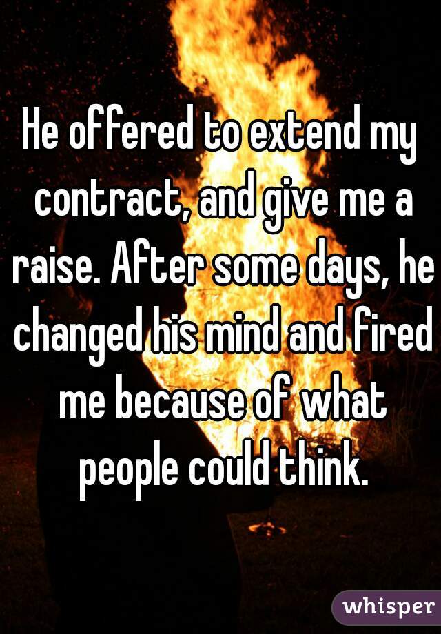 He offered to extend my contract, and give me a raise. After some days, he changed his mind and fired me because of what people could think.