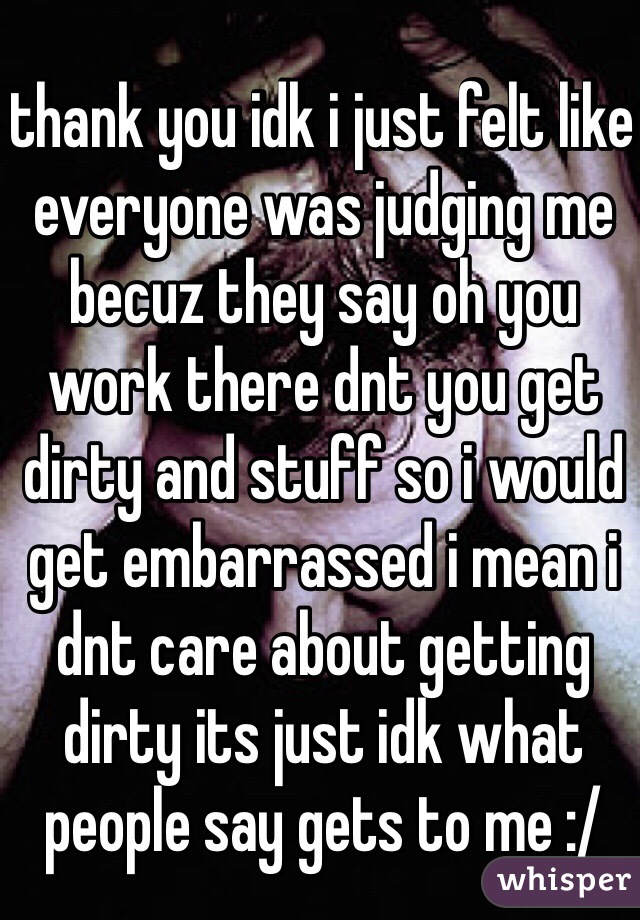 thank you idk i just felt like everyone was judging me becuz they say oh you work there dnt you get dirty and stuff so i would get embarrassed i mean i dnt care about getting dirty its just idk what people say gets to me :/