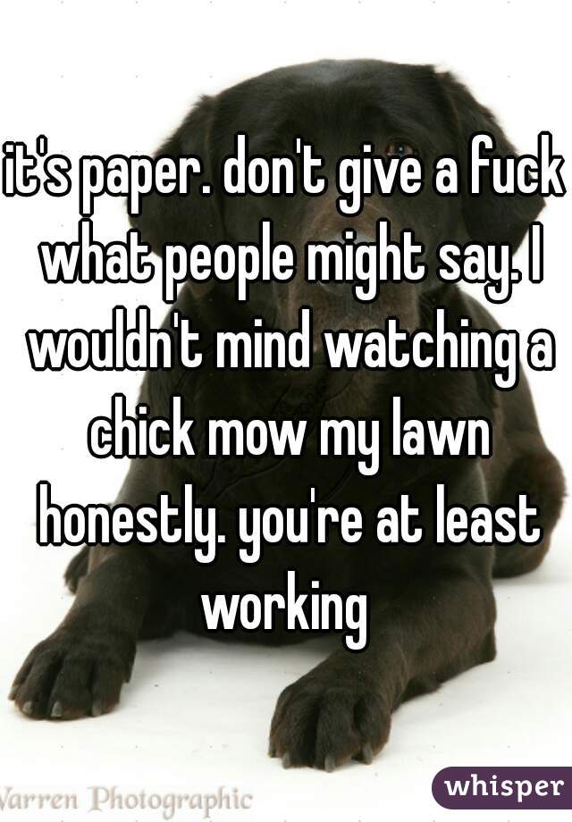it's paper. don't give a fuck what people might say. I wouldn't mind watching a chick mow my lawn honestly. you're at least working 