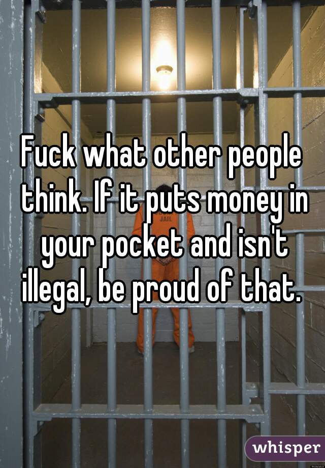 Fuck what other people think. If it puts money in your pocket and isn't illegal, be proud of that. 