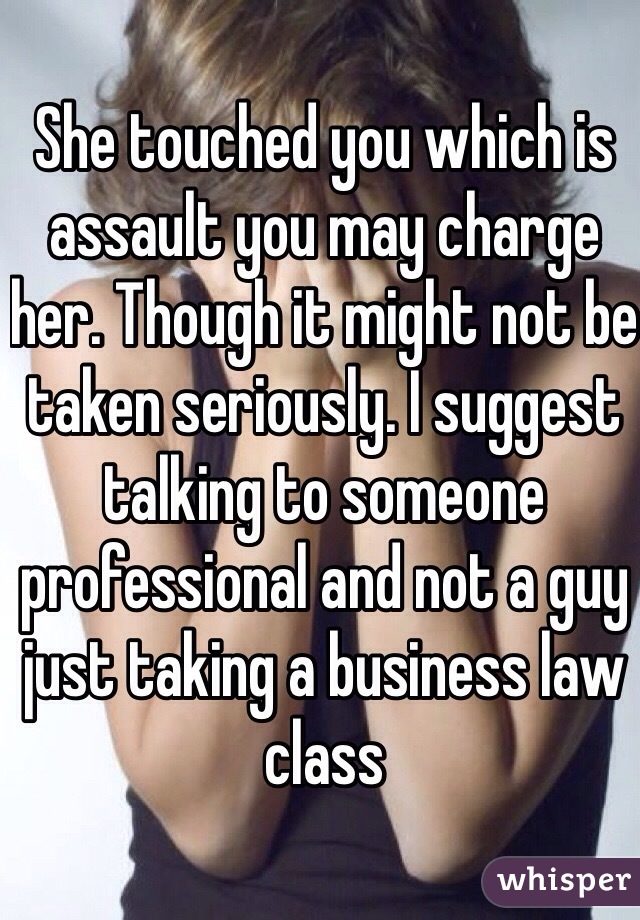 She touched you which is assault you may charge her. Though it might not be taken seriously. I suggest talking to someone professional and not a guy just taking a business law class