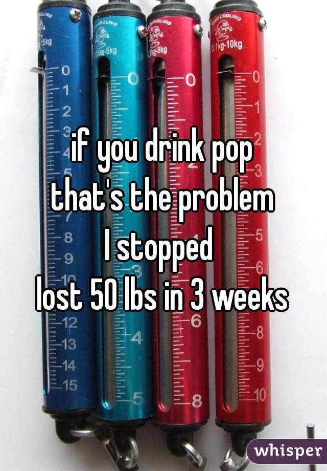 if you drink pop
that's the problem
I stopped 
lost 50 lbs in 3 weeks