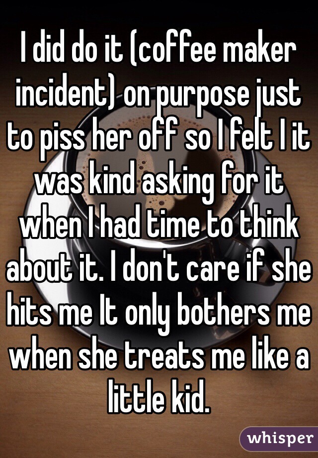 I did do it (coffee maker incident) on purpose just to piss her off so I felt I it was kind asking for it when I had time to think about it. I don't care if she hits me It only bothers me when she treats me like a little kid.