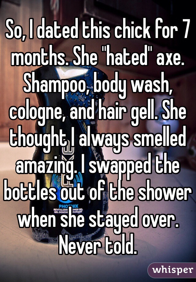 So, I dated this chick for 7 months. She "hated" axe. Shampoo, body wash, cologne, and hair gell. She thought I always smelled amazing. I swapped the bottles out of the shower when she stayed over. Never told.  