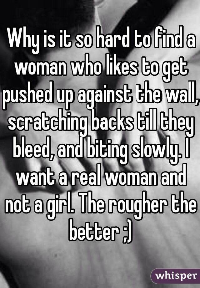 Why is it so hard to find a woman who likes to get pushed up against the wall, scratching backs till they bleed, and biting slowly. I want a real woman and not a girl. The rougher the better ;)