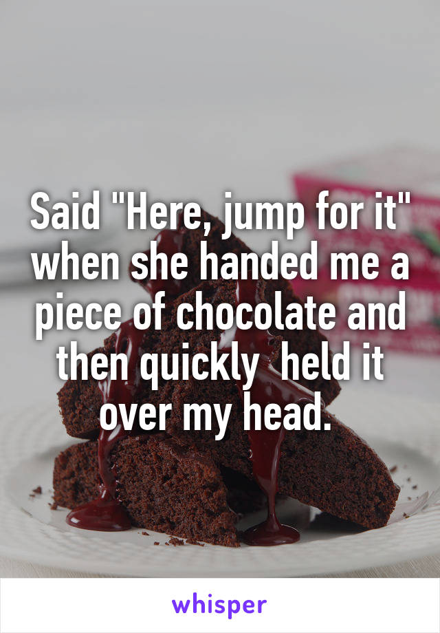 Said "Here, jump for it" when she handed me a piece of chocolate and then quickly  held it over my head. 