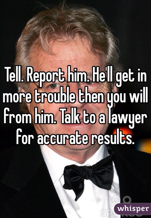 Tell. Report him. He'll get in more trouble then you will from him. Talk to a lawyer for accurate results. 