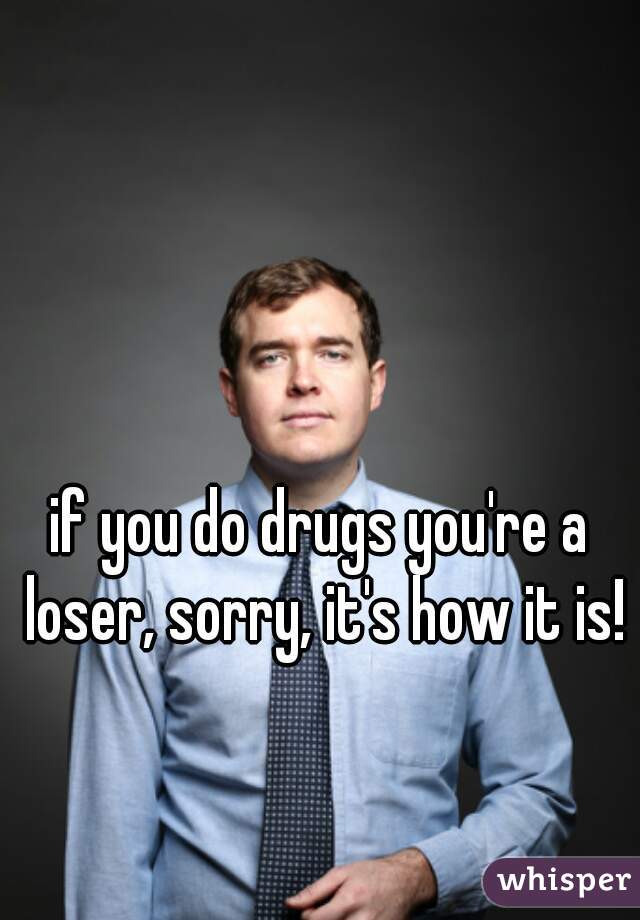 if you do drugs you're a loser, sorry, it's how it is!