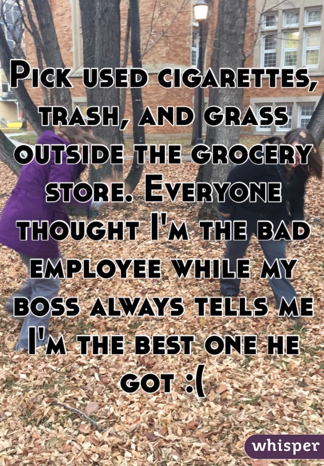 Pick used cigarettes, trash, and grass outside the grocery store. Everyone thought I'm the bad employee while my boss always tells me I'm the best one he got :(