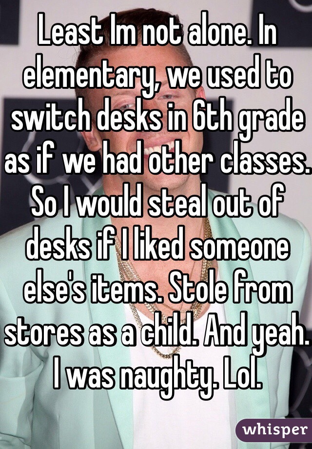 Least Im not alone. In elementary, we used to switch desks in 6th grade as if we had other classes. So I would steal out of desks if I liked someone else's items. Stole from stores as a child. And yeah. I was naughty. Lol. 