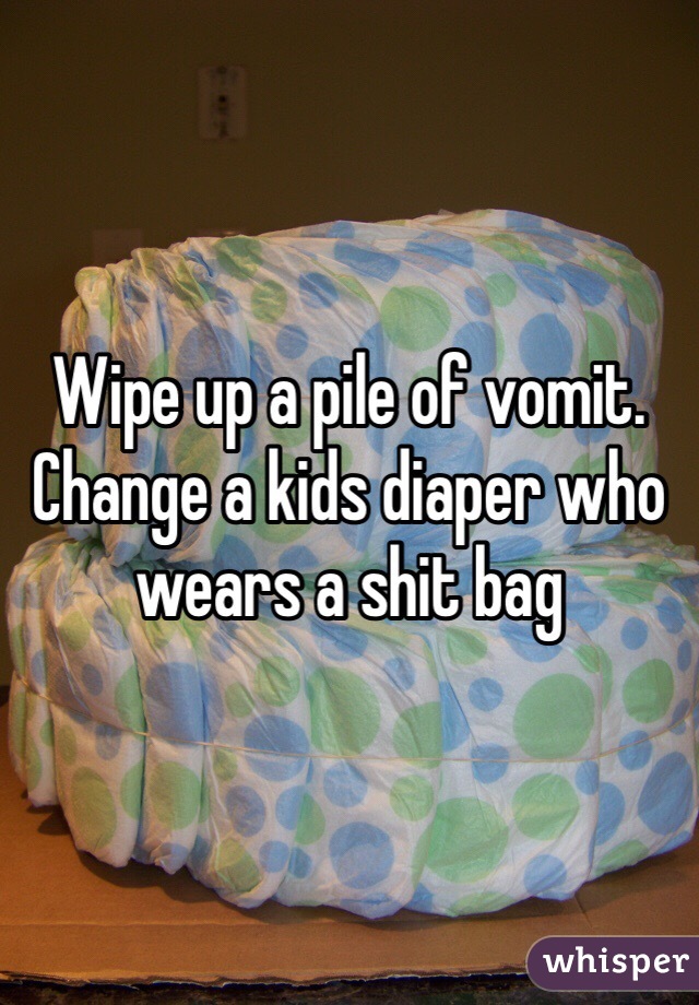 Wipe up a pile of vomit. Change a kids diaper who wears a shit bag 