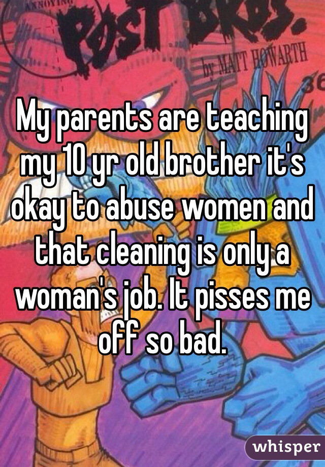 My parents are teaching my 10 yr old brother it's okay to abuse women and that cleaning is only a woman's job. It pisses me off so bad. 