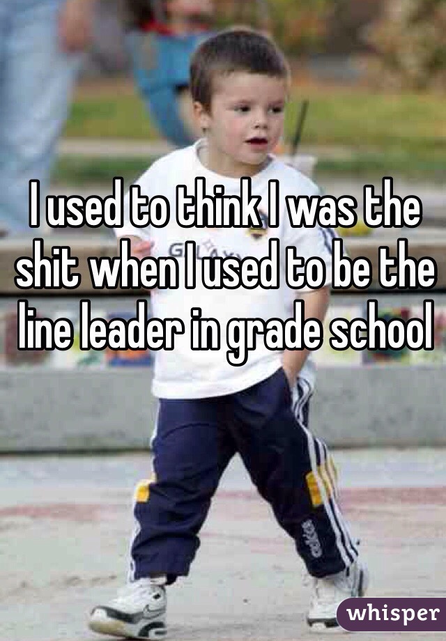 I used to think I was the shit when I used to be the line leader in grade school