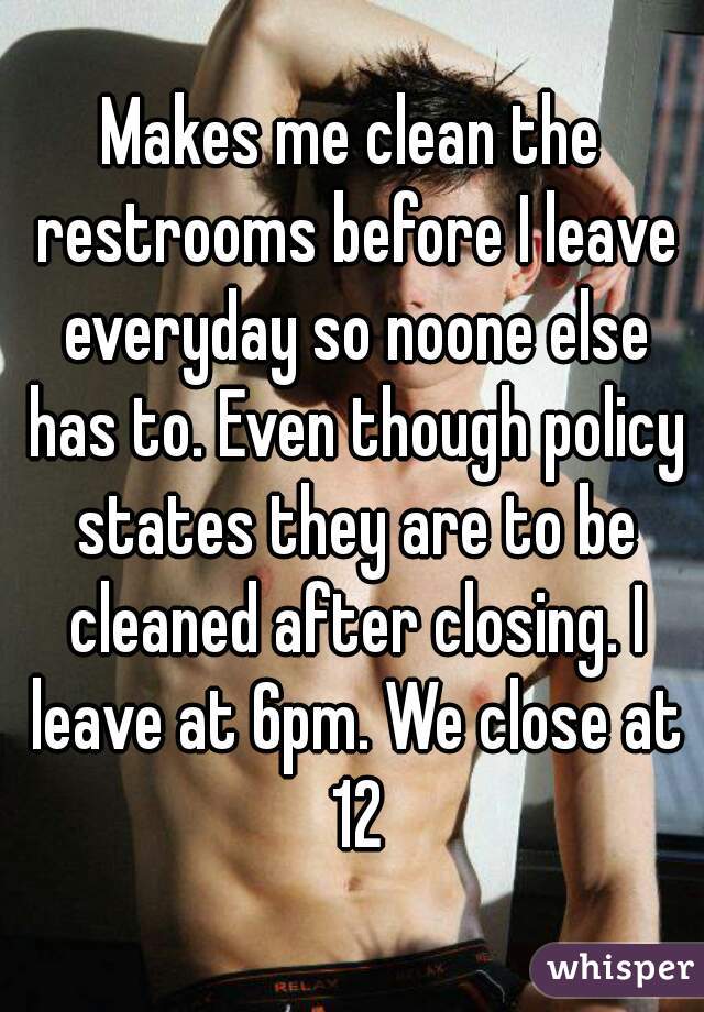 Makes me clean the restrooms before I leave everyday so noone else has to. Even though policy states they are to be cleaned after closing. I leave at 6pm. We close at 12
