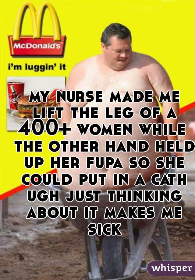  my nurse made me lift the leg of a 400+ women while  the other hand held up her fupa so she could put in a cath ugh just thinking about it makes me sick