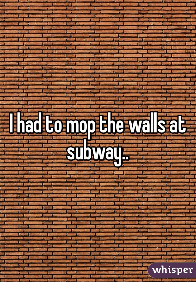 I had to mop the walls at subway.. 
