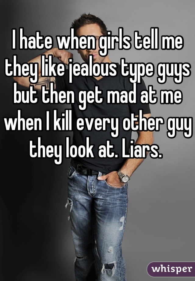 I hate when girls tell me they like jealous type guys but then get mad at me when I kill every other guy they look at. Liars. 