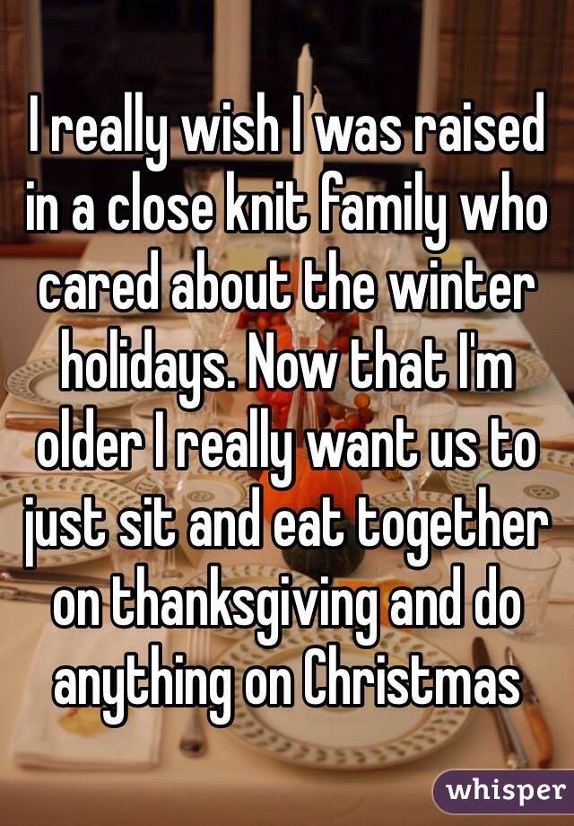 I really wish I was raised in a close knit family who cared about the winter holidays. Now that I'm older I really want us to just sit and eat together on thanksgiving and do anything on Christmas 