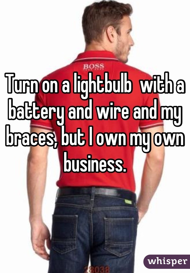 Turn on a lightbulb  with a battery and wire and my braces, but I own my own business.