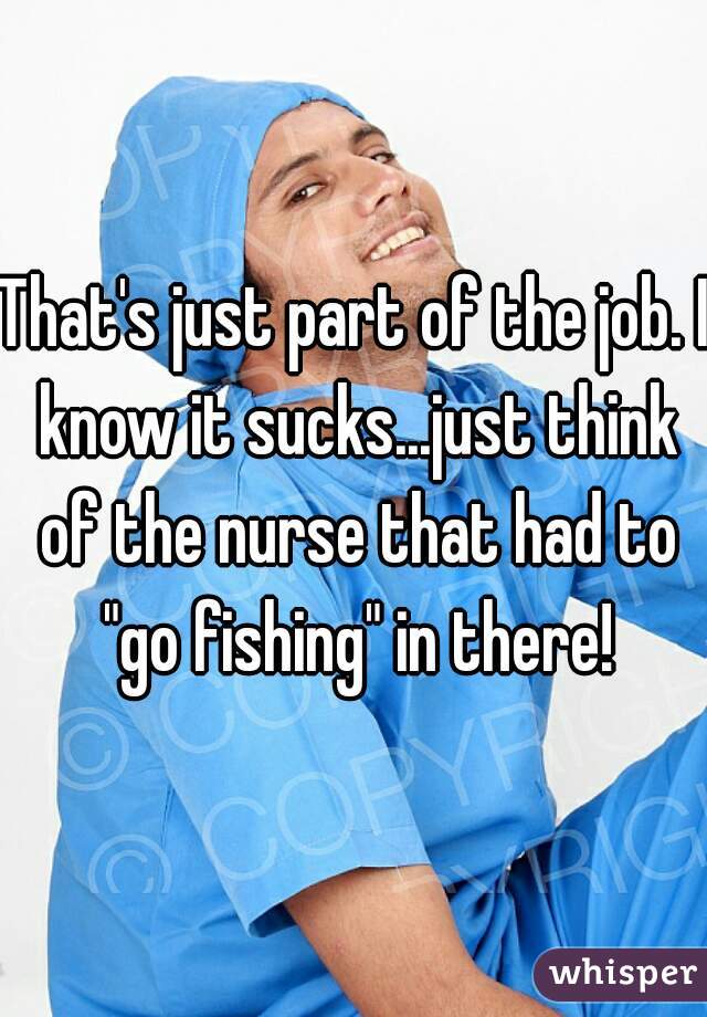 That's just part of the job. I know it sucks...just think of the nurse that had to "go fishing" in there!
