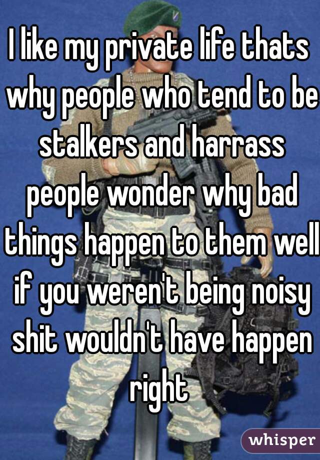 I like my private life thats why people who tend to be stalkers and harrass people wonder why bad things happen to them well if you weren't being noisy shit wouldn't have happen right 