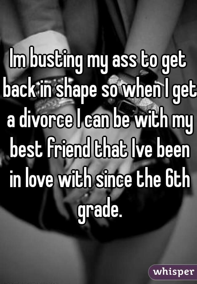 Im busting my ass to get back in shape so when I get a divorce I can be with my best friend that Ive been in love with since the 6th grade.