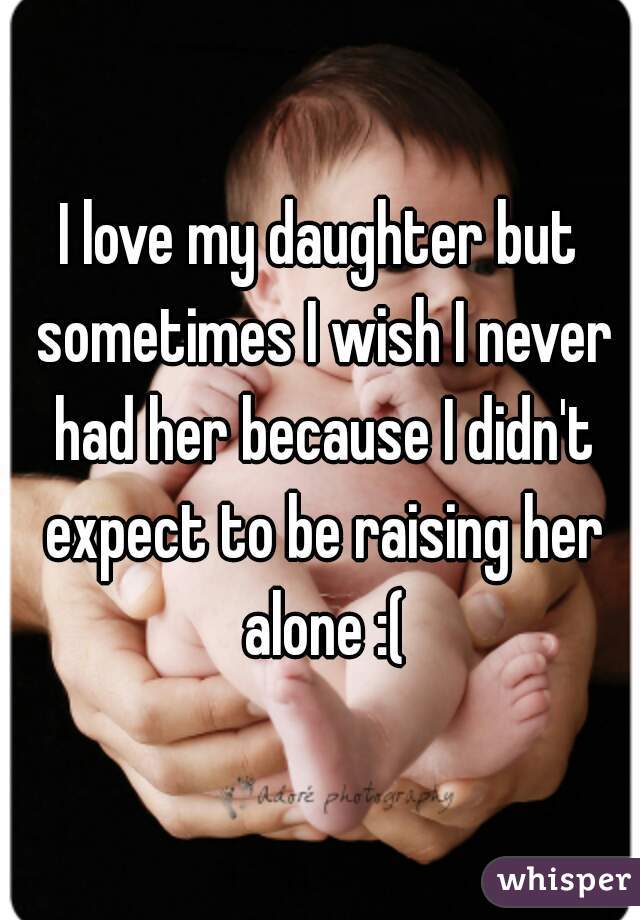 I love my daughter but sometimes I wish I never had her because I didn't expect to be raising her alone :(
