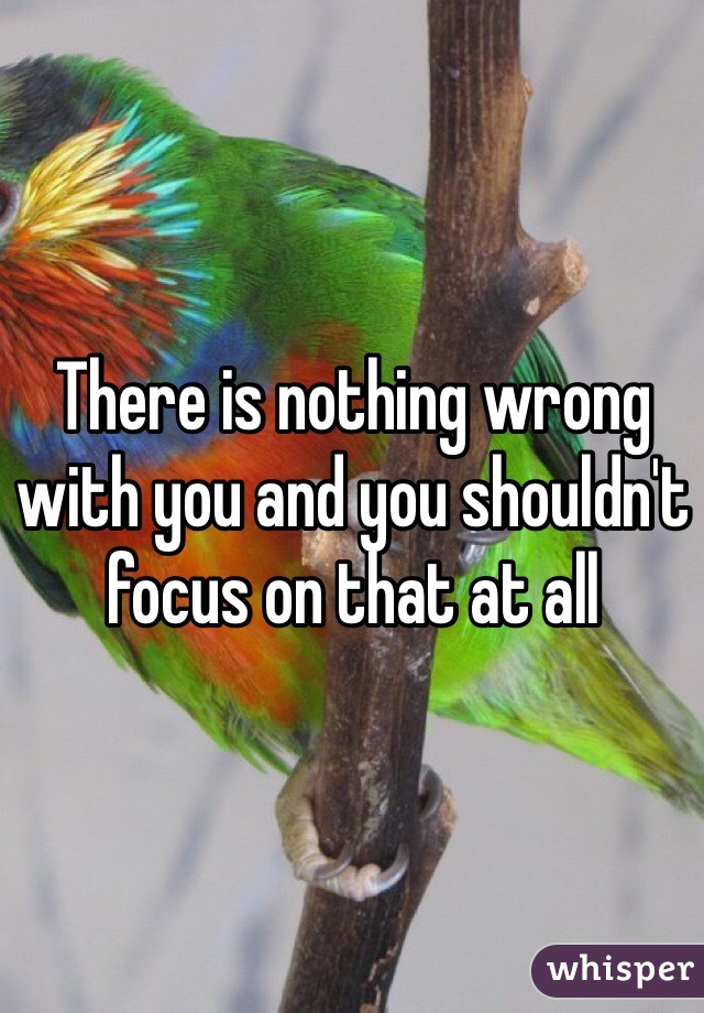 There is nothing wrong with you and you shouldn't focus on that at all