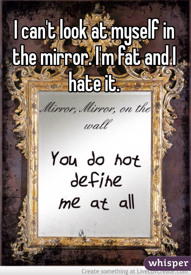 I can't look at myself in the mirror. I'm fat and I hate it. 