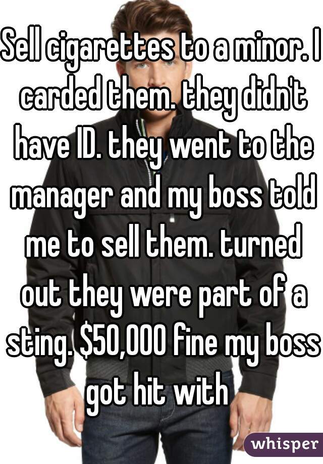 Sell cigarettes to a minor. I carded them. they didn't have ID. they went to the manager and my boss told me to sell them. turned out they were part of a sting. $50,000 fine my boss got hit with  