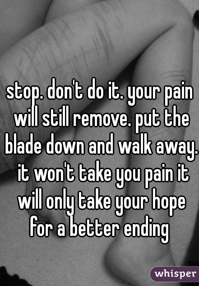 stop. don't do it. your pain will still remove. put the blade down and walk away.  it won't take you pain it will only take your hope for a better ending 