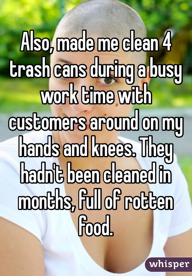 Also, made me clean 4 trash cans during a busy work time with customers around on my hands and knees. They hadn't been cleaned in months, full of rotten food. 