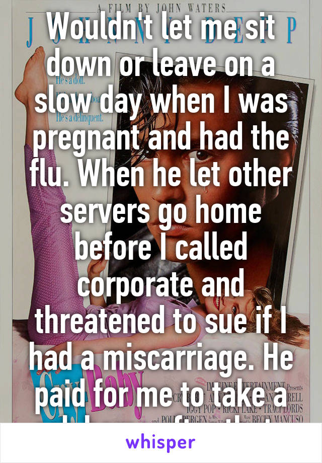 Wouldn't let me sit down or leave on a slow day when I was pregnant and had the flu. When he let other servers go home before I called corporate and threatened to sue if I had a miscarriage. He paid for me to take a cab home after that. 