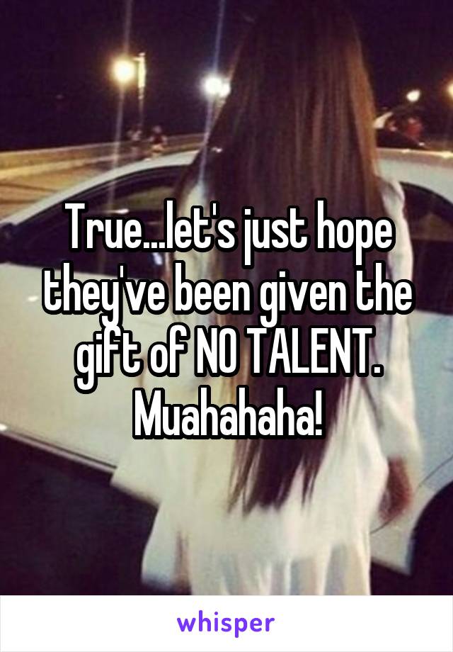True...let's just hope they've been given the gift of NO TALENT. Muahahaha!