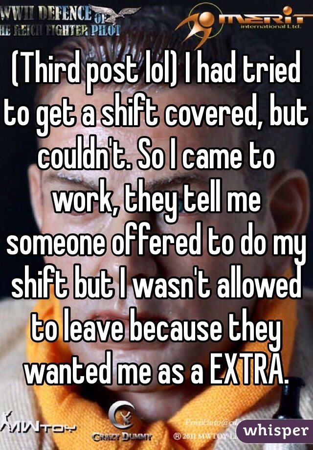 (Third post lol) I had tried to get a shift covered, but couldn't. So I came to work, they tell me someone offered to do my shift but I wasn't allowed to leave because they wanted me as a EXTRA.