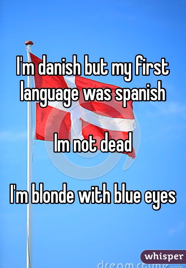 I'm danish but my first language was spanish 

Im not dead

I'm blonde with blue eyes