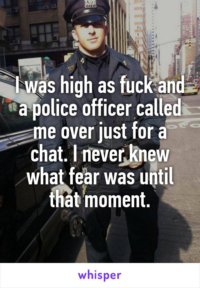 I was high as fuck and a police officer called me over just for a chat. I never knew what fear was until that moment.