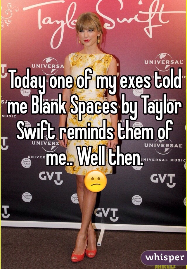 Today one of my exes told me Blank Spaces by Taylor Swift reminds them of me.. Well then. 
