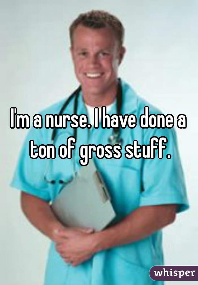 I'm a nurse. I have done a ton of gross stuff.